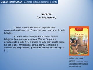 Iracema
( José de Alencar )
Durante uma caçada, Martim se perdeu dos
companheiros pitiguaras e pôs-se a caminhar sem rumo durante
três dias.
No interior das matas pertencentes à tribo dos
tabajaras, Iracema deparou-se com Martim. Surpresa e
amedrontada, a índia feriu o branco no rosto com uma flechada.
Ele não reagiu. Arrependida, a moça correu até Martim e
ofereceu-lhe hospitalidade, quebrando com ele a flecha da paz.
[...]
Imagem: José de Alencar /
Iracema, 1865 / Editora
Todolivro /
http://www.livrariacultura.com.br
/scripts/resenha/resenha.asp?nit
em=19025690&sid=1151681251
4829667403042746
LÍNGUA PORTUGUESA - Gêneros textuais: romance e conto
 