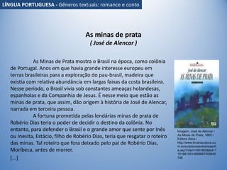As minas de prata
( José de Alencar )
As Minas de Prata mostra o Brasil na época, como colônia
de Portugal. Anos em que havia grande interesse europeu em
terras brasileiras para a exploração do pau-brasil, madeira que
existia com relativa abundância em largas faixas da costa brasileira.
Nesse período, o Brasil vivia sob constantes ameaças holandesas,
espanholas e da Companhia de Jesus. É nesse meio que estão as
minas de prata, que assim, dão origem à história de José de Alencar,
narrada em terceira pessoa.
A fortuna prometida pelas lendárias minas de prata de
Robério Dias teria o poder de decidir o destino da colônia. No
entanto, para defender o Brasil e o grande amor que sente por Inês
ou Inesita, Estácio, filho de Robério Dias, teria que resgatar o roteiro
das minas. Tal roteiro que fora deixado pelo pai de Robério Dias,
Moribeca, antes de morrer.
[...]
Imagem: José de Alencar /
As Minas de Prata, 1865 /
Editora Ática /
http://www.livrariacultura.co
m.br/scripts/resenha/resenh
a.asp?nitem=561865&sid=1
1516812514829667403042
746
LÍNGUA PORTUGUESA - Gêneros textuais: romance e conto
 