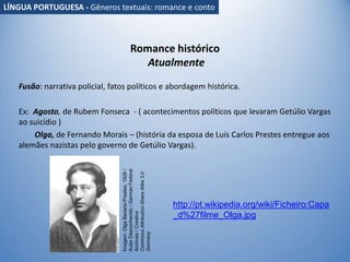 Romance histórico
Atualmente
Fusão: narrativa policial, fatos políticos e abordagem histórica.
Ex: Agosto, de Rubem Fonseca - ( acontecimentos políticos que levaram Getúlio Vargas
ao suicídio )
Olga, de Fernando Morais – (história da esposa de Luís Carlos Prestes entregue aos
alemães nazistas pelo governo de Getúlio Vargas).
Imagem:
Olga
Benario-Prestes,
1928
/
Autor
Desconhecido
/
German
Federal
Archives
/
Creative
Commons
Attribution-Share
Alike
3.0
Germany
http://pt.wikipedia.org/wiki/Ficheiro:Capa
_d%27filme_Olga.jpg
LÍNGUA PORTUGUESA - Gêneros textuais: romance e conto
 