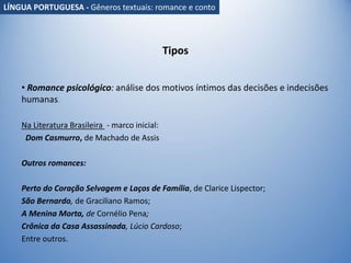 Tipos
• Romance psicológico: análise dos motivos íntimos das decisões e indecisões
humanas.
Na Literatura Brasileira - marco inicial:
Dom Casmurro, de Machado de Assis
Outros romances:
Perto do Coração Selvagem e Laços de Família, de Clarice Lispector;
São Bernardo, de Graciliano Ramos;
A Menina Morta, de Cornélio Pena;
Crônica da Casa Assassinada, Lúcio Cardoso;
Entre outros.
LÍNGUA PORTUGUESA - Gêneros textuais: romance e conto
 