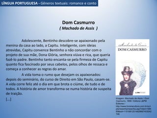 Dom Casmurro
( Machado de Assis )
Adolescente, Bentinho descobre-se apaixonado pela
menina da casa ao lado, a Capitu. Inteligente, com ideias
atrevidas, Capitu convence Bentinho a não concordar com o
projeto de sua mãe, Dona Glória, senhora viúva e rica, que queria
fazê-lo padre. Bentinho tanto encanta-se pela firmeza de Capitu
quanto fica fascinado por seus cabelos, pelos olhos de ressaca e
começa a conhecer as regras do amar.
A vida toma o rumo que desejam os apaixonados:
depois do seminário, do curso de Direito em São Paulo, casam-se.
A vida corre feliz até o dia em que brota o ciúme, de tudo e de
todos. A história de amor transforma-se numa história de suspeita
de traição.
[...] Imagem: Machado de Assis / Dom
Casmurro, 1899 / Editora L&PM
Editores /
http://www.livrariacultura.com.br/scri
pts/resenha/resenha.asp?nitem=584
69&sid=11516812514829667403042
746
LÍNGUA PORTUGUESA - Gêneros textuais: romance e conto
 