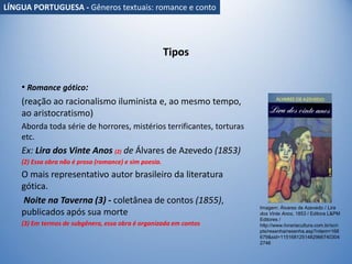 Tipos
• Romance gótico:
(reação ao racionalismo iluminista e, ao mesmo tempo,
ao aristocratismo)
Aborda toda série de horrores, mistérios terrificantes, torturas
etc.
Ex: Lira dos Vinte Anos (2) de Álvares de Azevedo (1853)
(2) Essa obra não é prosa (romance) e sim poesia.
O mais representativo autor brasileiro da literatura
gótica.
Noite na Taverna (3) - coletânea de contos (1855),
publicados após sua morte
(3) Em termos de subgênero, essa obra é organizada em contos
Imagem: Álvares de Azevedo / Lira
dos Vinte Anos, 1853 / Editora L&PM
Editores /
http://www.livrariacultura.com.br/scri
pts/resenha/resenha.asp?nitem=168
679&sid=1151681251482966740304
2746
LÍNGUA PORTUGUESA - Gêneros textuais: romance e conto
 