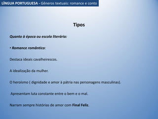 Tipos
Quanto à época ou escola literária:
• Romance romântico:
Destaca ideais cavalheirescos.
A idealização da mulher.
O heroísmo ( dignidade e amor à pátria nas personagens masculinas).
Apresentam luta constante entre o bem e o mal.
Narram sempre histórias de amor com Final Feliz.
LÍNGUA PORTUGUESA - Gêneros textuais: romance e conto
 