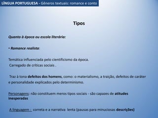 Tipos
Quanto à época ou escola literária:
• Romance realista:
Temática influenciada pelo cientificismo da época.
Carregado de críticas sociais .
Traz à tona defeitos dos homens, como: o materialismo, a traição, defeitos de caráter
e personalidade explicados pelo determinismo.
Personagens: não constituem meros tipos sociais - são capazes de atitudes
inesperadas
A linguagem : correta e a narrativa lenta (pausas para minuciosas descrições)
LÍNGUA PORTUGUESA - Gêneros textuais: romance e conto
 
