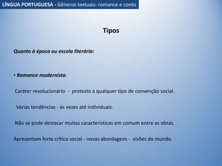 Tipos
Quanto à época ou escola literária:
• Romance modernista:
Caráter revolucionário - protesto a qualquer tipo de convenção social.
Várias tendências - às vezes até individuais.
Não se pode destacar muitas características em comum entre as obras.
Apresentam forte crítica social - novas abordagens - visões do mundo.
LÍNGUA PORTUGUESA - Gêneros textuais: romance e conto
 