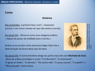 Histórico
Nos primórdios: a primeira fase ( oral ) - impossível
precisar o seu início ( tempo em que não existia a escrita).
No século XIV - afirma-se como uma categoria estética
( depois de passar da oralidade para a escrita ).
Atribui-se ao escritor norte americano Edgar Allan Poe a
determinação da forma desse tipo de texto.
No século XIX –O conto brasileiro atinge seu ponto mais alto com Machado de Assis.
Obras de análise psicológica e social: “O enfermeiro”, “A cartomante”,
“A igreja do Diabo”, “O alienista”, “Pai contra mãe”, “A causa secreta”, “O espelho” e
“Missa do galo”, entre outros.
Conto
Imagem:
Joaquim
Maria
Machado
de
Assis
/
Academia
Brasileira
de
Letras
/
Domínio
Público
LÍNGUA PORTUGUESA - Gêneros textuais: romance e conto
 