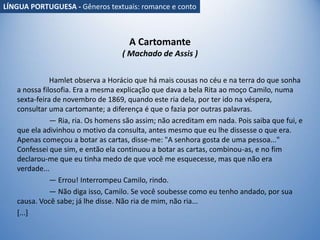 A Cartomante
( Machado de Assis )
Hamlet observa a Horácio que há mais cousas no céu e na terra do que sonha
a nossa filosofia. Era a mesma explicação que dava a bela Rita ao moço Camilo, numa
sexta-feira de novembro de 1869, quando este ria dela, por ter ido na véspera,
consultar uma cartomante; a diferença é que o fazia por outras palavras.
— Ria, ria. Os homens são assim; não acreditam em nada. Pois saiba que fui, e
que ela adivinhou o motivo da consulta, antes mesmo que eu lhe dissesse o que era.
Apenas começou a botar as cartas, disse-me: "A senhora gosta de uma pessoa..."
Confessei que sim, e então ela continuou a botar as cartas, combinou-as, e no fim
declarou-me que eu tinha medo de que você me esquecesse, mas que não era
verdade...
— Errou! Interrompeu Camilo, rindo.
— Não diga isso, Camilo. Se você soubesse como eu tenho andado, por sua
causa. Você sabe; já lhe disse. Não ria de mim, não ria...
[...]
LÍNGUA PORTUGUESA - Gêneros textuais: romance e conto
 