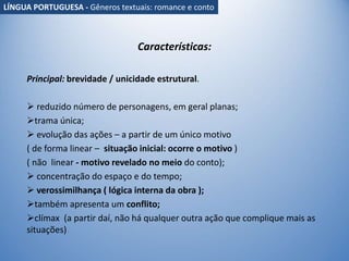 Características:
Principal: brevidade / unicidade estrutural.
 reduzido número de personagens, em geral planas;
trama única;
 evolução das ações – a partir de um único motivo
( de forma linear – situação inicial: ocorre o motivo )
( não linear - motivo revelado no meio do conto);
 concentração do espaço e do tempo;
 verossimilhança ( lógica interna da obra );
também apresenta um conflito;
clímax (a partir daí, não há qualquer outra ação que complique mais as
situações).
LÍNGUA PORTUGUESA - Gêneros textuais: romance e conto
 