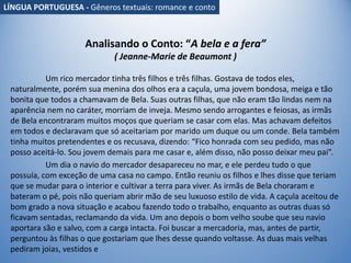 Analisando o Conto: “A bela e a fera”
( Jeanne-Marie de Beaumont )
Um rico mercador tinha três filhos e três filhas. Gostava de todos eles,
naturalmente, porém sua menina dos olhos era a caçula, uma jovem bondosa, meiga e tão
bonita que todos a chamavam de Bela. Suas outras filhas, que não eram tão lindas nem na
aparência nem no caráter, morriam de inveja. Mesmo sendo arrogantes e feiosas, as irmãs
de Bela encontraram muitos moços que queriam se casar com elas. Mas achavam defeitos
em todos e declaravam que só aceitariam por marido um duque ou um conde. Bela também
tinha muitos pretendentes e os recusava, dizendo: “Fico honrada com seu pedido, mas não
posso aceitá-lo. Sou jovem demais para me casar e, além disso, não posso deixar meu pai”.
Um dia o navio do mercador desapareceu no mar, e ele perdeu tudo o que
possuía, com exceção de uma casa no campo. Então reuniu os filhos e lhes disse que teriam
que se mudar para o interior e cultivar a terra para viver. As irmãs de Bela choraram e
bateram o pé, pois não queriam abrir mão de seu luxuoso estilo de vida. A caçula aceitou de
bom grado a nova situação e acabou fazendo todo o trabalho, enquanto as outras duas só
ficavam sentadas, reclamando da vida. Um ano depois o bom velho soube que seu navio
aportara são e salvo, com a carga intacta. Foi buscar a mercadoria, mas, antes de partir,
perguntou às filhas o que gostariam que lhes desse quando voltasse. As duas mais velhas
pediram joias, vestidos e
LÍNGUA PORTUGUESA - Gêneros textuais: romance e conto
 