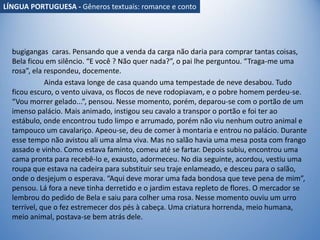 bugigangas caras. Pensando que a venda da carga não daria para comprar tantas coisas,
Bela ficou em silêncio. “E você ? Não quer nada?”, o pai lhe perguntou. “Traga-me uma
rosa”, ela respondeu, docemente.
Ainda estava longe de casa quando uma tempestade de neve desabou. Tudo
ficou escuro, o vento uivava, os flocos de neve rodopiavam, e o pobre homem perdeu-se.
“Vou morrer gelado...”, pensou. Nesse momento, porém, deparou-se com o portão de um
imenso palácio. Mais animado, instigou seu cavalo a transpor o portão e foi ter ao
estábulo, onde encontrou tudo limpo e arrumado, porém não viu nenhum outro animal e
tampouco um cavalariço. Apeou-se, deu de comer à montaria e entrou no palácio. Durante
esse tempo não avistou ali uma alma viva. Mas no salão havia uma mesa posta com frango
assado e vinho. Como estava faminto, comeu até se fartar. Depois subiu, encontrou uma
cama pronta para recebê-lo e, exausto, adormeceu. No dia seguinte, acordou, vestiu uma
roupa que estava na cadeira para substituir seu traje enlameado, e desceu para o salão,
onde o desjejum o esperava. “Aqui deve morar uma fada bondosa que teve pena de mim”,
pensou. Lá fora a neve tinha derretido e o jardim estava repleto de flores. O mercador se
lembrou do pedido de Bela e saiu para colher uma rosa. Nesse momento ouviu um urro
terrível, que o fez estremecer dos pés à cabeça. Uma criatura horrenda, meio humana,
meio animal, postava-se bem atrás dele.
LÍNGUA PORTUGUESA - Gêneros textuais: romance e conto
 