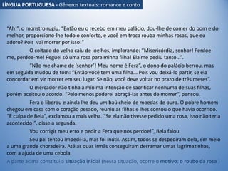 “Ah!”, o monstro rugiu. “Então eu o recebo em meu palácio, dou-lhe de comer do bom e do
melhor, proporciono-lhe todo o conforto, e você em troca rouba minhas rosas, que eu
adoro? Pois vai morrer por isso!”
O coitado do velho caiu de joelhos, implorando: “Misericórdia, senhor! Perdoe-
me, perdoe-me! Peguei só uma rosa para minha filha! Ela me pediu tanto...”.
“Não me chame de ‘senhor’! Meu nome é Fera”, o dono do palácio berrou, mas
em seguida mudou de tom: “Então você tem uma filha... Pois vou deixá-lo partir, se ela
concordar em vir morrer em seu lugar. Se não, você deve voltar no prazo de três meses”.
O mercador não tinha a mínima intenção de sacrificar nenhuma de suas filhas,
porém aceitou o acordo. “Pelo menos poderei abraçá-las antes de morrer”, pensou.
Fera o liberou e ainda lhe deu um baú cheio de moedas de ouro. O pobre homem
chegou em casa com o coração pesado, reuniu as filhas e lhes contou o que havia ocorrido.
“É culpa de Bela”, exclamou a mais velha. “Se ela não tivesse pedido uma rosa, isso não teria
acontecido!”, disse a segunda.
Vou corrigir meu erro e pedir a Fera que nos perdoe!”, Bela falou.
Seu pai tentou impedi-la, mas foi inútil. Assim, todos se despediram dela, em meio
a uma grande choradeira. Até as duas irmãs conseguiram derramar umas lagrimazinhas,
com a ajuda de uma cebola.
A parte acima constitui a situação inicial (nessa situação, ocorre o motivo: o roubo da rosa )
LÍNGUA PORTUGUESA - Gêneros textuais: romance e conto
 