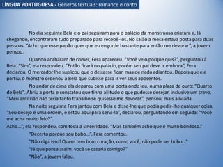 No dia seguinte Bela e o pai seguiram para o palácio da monstruosa criatura e, lá
chegando, encontraram tudo preparado para recebê-los. No salão a mesa estava posta para duas
pessoas. “Acho que esse papão quer que eu engorde bastante para então me devorar”, a jovem
pensou.
Quando acabaram de comer, Fera apareceu. “Você veio porque quis?”, perguntou à
Bela. “Sim”, ela respondeu. “Então ficará no palácio, porém seu pai deve ir embora”, Fera
declarou. O mercador lhe suplicou que o deixasse ficar, mas de nada adiantou. Depois que ele
partiu, o monstro ordenou a Bela que subisse para ir ver seus aposentos.
No andar de cima ela deparou com uma porta onde leu, numa placa de ouro: “Quarto
de Bela”. Abriu a porta e constatou que tinha ali tudo o que pudesse desejar, inclusive um cravo.
“Meu anfitrião não teria tanto trabalho se quisesse me devorar”, pensou, mais aliviada.
Na noite seguinte Fera jantou com Bela e disse-lhe que podia pedir-lhe qualquer coisa.
“Seu desejo é uma ordem, e estou aqui para servi-la”, declarou, perguntando em seguida: “Você
me acha muito feio?”.
Acho...”, ela respondeu, com toda a sinceridade. “Mas também acho que é muito bondoso.”
“Decerto porque sou bobo...”, Fera comentou.
“Não diga isso! Quem tem bom coração, como você, não pode ser bobo...”
“Já que pensa assim, você se casaria comigo?”
“Não”, a jovem falou.
LÍNGUA PORTUGUESA - Gêneros textuais: romance e conto
 