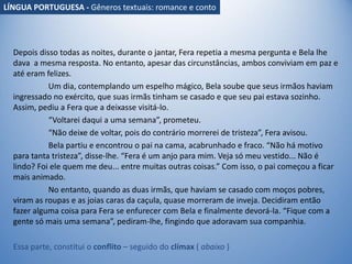 Depois disso todas as noites, durante o jantar, Fera repetia a mesma pergunta e Bela lhe
dava a mesma resposta. No entanto, apesar das circunstâncias, ambos conviviam em paz e
até eram felizes.
Um dia, contemplando um espelho mágico, Bela soube que seus irmãos haviam
ingressado no exército, que suas irmãs tinham se casado e que seu pai estava sozinho.
Assim, pediu a Fera que a deixasse visitá-lo.
“Voltarei daqui a uma semana”, prometeu.
“Não deixe de voltar, pois do contrário morrerei de tristeza”, Fera avisou.
Bela partiu e encontrou o pai na cama, acabrunhado e fraco. “Não há motivo
para tanta tristeza”, disse-lhe. “Fera é um anjo para mim. Veja só meu vestido... Não é
lindo? Foi ele quem me deu... entre muitas outras coisas.” Com isso, o pai começou a ficar
mais animado.
No entanto, quando as duas irmãs, que haviam se casado com moços pobres,
viram as roupas e as joias caras da caçula, quase morreram de inveja. Decidiram então
fazer alguma coisa para Fera se enfurecer com Bela e finalmente devorá-la. “Fique com a
gente só mais uma semana”, pediram-lhe, fingindo que adoravam sua companhia.
Essa parte, constitui o conflito – seguido do clímax ( abaixo )
LÍNGUA PORTUGUESA - Gêneros textuais: romance e conto
 