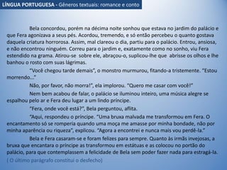Bela concordou, porém na décima noite sonhou que estava no jardim do palácio e
que Fera agonizava a seus pés. Acordou, tremendo, e só então percebeu o quanto gostava
daquela criatura horrorosa. Assim, mal clareou o dia, partiu para o palácio. Entrou, ansiosa,
e não encontrou ninguém. Correu para o jardim e, exatamente como no sonho, viu Fera
estendido na grama. Atirou-se sobre ele, abraçou-o, suplicou-lhe que abrisse os olhos e lhe
banhou o rosto com suas lágrimas.
“Você chegou tarde demais”, o monstro murmurou, fitando-a tristemente. “Estou
morrendo...”
Não, por favor, não morra!”, ela implorou. “Quero me casar com você!”
Nem bem acabou de falar, o palácio se iluminou inteiro, uma música alegre se
espalhou pelo ar e Fera deu lugar a um lindo príncipe.
“Fera, onde você está?”, Bela perguntou, aflita.
“Aqui, respondeu o príncipe. “Uma bruxa malvada me transformou em Fera. O
encantamento só se romperia quando uma moça me amasse por minha bondade, não por
minha aparência ou riqueza”, explicou. “Agora a encontrei e nunca mais vou perdê-la.”
Bela e Fera casaram-se e foram felizes para sempre. Quanto às irmãs invejosas, a
bruxa que encantara o príncipe as transformou em estátuas e as colocou no portão do
palácio, para que contemplassem a felicidade de Bela sem poder fazer nada para estragá-la.
( O último parágrafo constitui o desfecho)
LÍNGUA PORTUGUESA - Gêneros textuais: romance e conto
 
