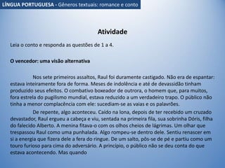 Atividade
Leia o conto e responda as questões de 1 a 4.
O vencedor: uma visão alternativa
Nos sete primeiros assaltos, Raul foi duramente castigado. Não era de espantar:
estava inteiramente fora de forma. Meses de indolência e até de devassidão tinham
produzido seus efeitos. O combativo boxeador de outrora, o homem que, para muitos,
fora estrela do pugilismo mundial, estava reduzido a um verdadeiro trapo. O público não
tinha a menor complacência com ele: sucediam-se as vaias e os palavrões.
De repente, algo aconteceu. Caído na lona, depois de ter recebido um cruzado
devastador, Raul ergueu a cabeça e viu, sentada na primeira fila, sua sobrinha Dóris, filha
do falecido Alberto. A menina fitava-o com os olhos cheios de lágrimas. Um olhar que
trespassou Raul como uma punhalada. Algo rompeu-se dentro dele. Sentiu renascer em
si a energia que fizera dele a fera do ringue. De um salto, pôs-se de pé e partiu como um
touro furioso para cima do adversário. A princípio, o público não se deu conta do que
estava acontecendo. Mas quando
LÍNGUA PORTUGUESA - Gêneros textuais: romance e conto
 