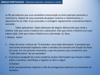 os fãs perceberam que uma verdadeira ressurreição se tinha operado passaram a
incentivá-lo. Depois de uma saraivada de golpes certeiros e violentíssimos, o
adversário foi ao chão. O juiz procedeu à contagem regulamentar e proclamou Raul o
vencedor.
Todos aplaudiram. Todos deliravam de alegria. Menos este que conta a
história. Este que conta a história era o adversário. Este que conta a história era o que
estava caído. Este que conta a história era o derrotado. Ai, Deus.
( Moacyr Scliar)
1. Antes de iniciar a leitura de “O vencedor: uma visão alternativa”, é provável que
você tenha levantado hipóteses sobre a temática da narrativa em função do título
do conto. Em um primeiro momento, o que lhe pareceu que constituiria uma
“visão alternativa” de um vencedor?
2. O primeiro parágrafo do conto condensa muitas informações que situam o leitor
sobre a narrativa. Identifique e registre os itens a seguir.
a) Espaço.
b) Os acontecimentos relativos à vida do protagonista anteriores ao momento da
narrativa.
LÍNGUA PORTUGUESA - Gêneros textuais: romance e conto
 