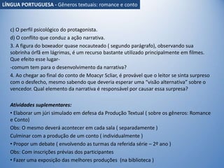 c) O perfil psicológico do protagonista.
d) O conflito que conduz a ação narrativa.
3. A figura do boxeador quase nocauteado ( segundo parágrafo), observando sua
sobrinha órfã em lágrimas, é um recurso bastante utilizado principalmente em filmes.
Que efeito esse lugar-
-comum tem para o desenvolvimento da narrativa?
4. Ao chegar ao final do conto de Moacyr Scliar, é provável que o leitor se sinta surpreso
com o desfecho, mesmo sabendo que deveria esperar uma “visão alternativa” sobre o
vencedor. Qual elemento da narrativa é responsável por causar essa surpresa?
Atividades suplementares:
• Elaborar um júri simulado em defesa da Produção Textual ( sobre os gêneros: Romance
e Conto)
Obs: O mesmo deverá acontecer em cada sala ( separadamente )
Culminar com a produção de um conto ( individualmente )
• Propor um debate ( envolvendo as turmas da referida série – 2º ano )
Obs: Com inscrições prévias dos participantes
• Fazer uma exposição das melhores produções (na biblioteca )
LÍNGUA PORTUGUESA - Gêneros textuais: romance e conto
 