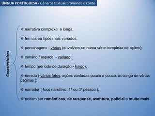 Características
 narrativa complexa e longa;
 formas ou tipos mais variados;
 personagens - várias (envolvem-se numa série complexa de ações);
 cenário / espaço - variado;
 tempo (período de duração - longo);
 enredo ( vários fatos: ações contadas pouco a pouco, ao longo de várias
páginas );
 narrador ( foco narrativo: 1ª ou 3ª pessoa );
 podem ser românticos, de suspense, aventura, policial e muito mais
LÍNGUA PORTUGUESA - Gêneros textuais: romance e conto
 