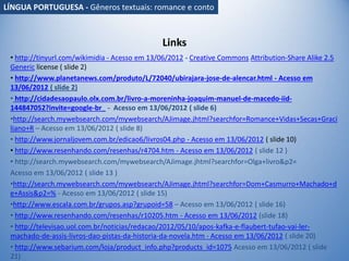 Links
• http://tinyurl.com/wikimidia - Acesso em 13/06/2012 - Creative Commons Attribution-Share Alike 2.5
Generic license ( slide 2)
• http://www.planetanews.com/produto/L/72040/ubirajara-jose-de-alencar.html - Acesso em
13/06/2012 ( slide 2)
• http://cidadesaopaulo.olx.com.br/livro-a-moreninha-joaquim-manuel-de-macedo-iid-
144847052?invite=google-br_ - Acesso em 13/06/2012 ( slide 6)
•http://search.mywebsearch.com/mywebsearch/AJimage.jhtml?searchfor=Romance+Vidas+Secas+Graci
liano+R – Acesso em 13/06/2012 ( slide 8)
• http://www.jornaljovem.com.br/edicao6/livros04.php - Acesso em 13/06/2012 ( slide 10)
• http://www.resenhando.com/resenhas/r4704.htm - Acesso em 13/06/2012 ( slide 12 )
• http://search.mywebsearch.com/mywebsearch/AJimage.jhtml?searchfor=Olga+livro&p2=
Acesso em 13/06/2012 ( slide 13 )
•http://search.mywebsearch.com/mywebsearch/AJimage.jhtml?searchfor=Dom+Casmurro+Machado+d
e+Assis&p2=% - Acesso em 13/06/2012 ( slide 15)
•http://www.escala.com.br/grupos.asp?grupoid=58 – Acesso em 13/06/2012 ( slide 16)
• http://www.resenhando.com/resenhas/r10205.htm - Acesso em 13/06/2012 (slide 18)
• http://televisao.uol.com.br/noticias/redacao/2012/05/10/apos-kafka-e-flaubert-tufao-vai-ler-
machado-de-assis-livros-dao-pistas-da-historia-da-novela.htm - Acesso em 13/06/2012 ( slide 20)
• http://www.sebarium.com/loja/product_info.php?products_id=1075 Acesso em 13/06/2012 ( slide
21)
LÍNGUA PORTUGUESA - Gêneros textuais: romance e conto
 