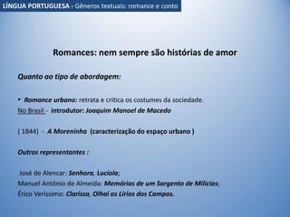 Romances: nem sempre são histórias de amor
Quanto ao tipo de abordagem:
• Romance urbano: retrata e critica os costumes da sociedade.
No Brasil - introdutor: Joaquim Manoel de Macedo
( 1844) - A Moreninha (caracterização do espaço urbano )
Outros representantes :
José de Alencar: Senhora, Lucíola;
Manuel Antônio de Almeida: Memórias de um Sargento de Milícias;
Érico Veríssimo: Clarissa, Olhai os Lírios dos Campos.
LÍNGUA PORTUGUESA - Gêneros textuais: romance e conto
 