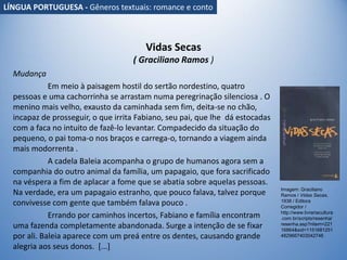Vidas Secas
( Graciliano Ramos )
Mudança
Em meio à paisagem hostil do sertão nordestino, quatro
pessoas e uma cachorrinha se arrastam numa peregrinação silenciosa . O
menino mais velho, exausto da caminhada sem fim, deita-se no chão,
incapaz de prosseguir, o que irrita Fabiano, seu pai, que lhe dá estocadas
com a faca no intuito de fazê-lo levantar. Compadecido da situação do
pequeno, o pai toma-o nos braços e carrega-o, tornando a viagem ainda
mais modorrenta .
A cadela Baleia acompanha o grupo de humanos agora sem a
companhia do outro animal da família, um papagaio, que fora sacrificado
na véspera a fim de aplacar a fome que se abatia sobre aquelas pessoas.
Na verdade, era um papagaio estranho, que pouco falava, talvez porque
convivesse com gente que também falava pouco .
Errando por caminhos incertos, Fabiano e família encontram
uma fazenda completamente abandonada. Surge a intenção de se fixar
por ali. Baleia aparece com um preá entre os dentes, causando grande
alegria aos seus donos. [...]
Imagem: Graciliano
Ramos / Vidas Secas,
1938 / Editora
Corregidor /
http://www.livrariacultura
.com.br/scripts/resenha/
resenha.asp?nitem=221
16864&sid=1151681251
4829667403042746
LÍNGUA PORTUGUESA - Gêneros textuais: romance e conto
 