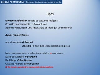 Tipos
•Romance indianista: retrata os costumes indígenas.
Ocorrido principalmente no Romantismo
Algumas vezes, fazem uma idealização do índio que vira um herói.
Alguns representantes:
José de Alencar: O Guarani
Iracema - a mais bela lenda indígena em prosa
Mais modernamente, o indianismo é visível (1) nas obras:
Mário de Andrade: Macunaína
Raul Bopp: Cobra Norato
Cassiano Ricardo: Martin Cererê
(1) De maneira, para ilustrar a composição étnica brasileira.
LÍNGUA PORTUGUESA - Gêneros textuais: romance e conto
 