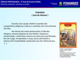 Iracema
( José de Alencar )
Durante uma caçada, Martim se perdeu dos
companheiros pitiguaras e pôs-se a caminhar sem rumo durante
três dias.
No interior das matas pertencentes à tribo dos
tabajaras, Iracema deparou-se com Martim. Surpresa e
amedrontada, a índia feriu o branco no rosto com uma flechada.
Ele não reagiu. Arrependida, a moça correu até Martim e
ofereceu-lhe hospitalidade, quebrando com ele a flecha da paz.
[...]
LÍNGUA PORTUGUESA, 2° Ano do Ensino Médio
Gêneros textuais: romance e conto
Imagem: José de Alencar /
Iracema, 1865 / Editora
Todolivro /
http://www.livrariacultura.com.br/
scripts/resenha/resenha.asp?
nitem=19025690&sid=11516812
514829667403042746
 