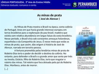 As minas de prata
( José de Alencar )
As Minas de Prata mostra o Brasil na época, como colônia
de Portugal. Anos em que havia grande interesse europeu em
terras brasileiras para a exploração do pau-brasil, madeira que
existia com relativa abundância em largas faixas da costa brasileira.
Nesse período, o Brasil vivia sob constantes ameaças holandesas,
espanholas e da Companhia de Jesus. É nesse meio que estão as
minas de prata, que assim, dão origem à história de José de
Alencar, narrada em terceira pessoa.
A fortuna prometida pelas lendárias minas de prata de
Robério Dias teria o poder de decidir o destino da colônia. No
entanto, para defender o Brasil e o grande amor que sente por Inês
ou Inesita, Estácio, filho de Robério Dias, teria que resgatar o
roteiro das minas. Tal roteiro que fora deixado pelo pai de Robério
Dias, Moribeca, antes de morrer.
[...]
LÍNGUA PORTUGUESA, 2° Ano do Ensino Médio
Gêneros textuais: romance e conto
Imagem: José de Alencar /
As Minas de Prata, 1865 /
Editora Ática /
http://www.livrariacultura.co
m.br/scripts/resenha/resenh
a.asp?
nitem=561865&sid=115168
12514829667403042746
 