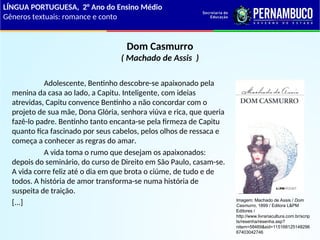 Dom Casmurro
( Machado de Assis )
Adolescente, Bentinho descobre-se apaixonado pela
menina da casa ao lado, a Capitu. Inteligente, com ideias
atrevidas, Capitu convence Bentinho a não concordar com o
projeto de sua mãe, Dona Glória, senhora viúva e rica, que queria
fazê-lo padre. Bentinho tanto encanta-se pela firmeza de Capitu
quanto fica fascinado por seus cabelos, pelos olhos de ressaca e
começa a conhecer as regras do amar.
A vida toma o rumo que desejam os apaixonados:
depois do seminário, do curso de Direito em São Paulo, casam-se.
A vida corre feliz até o dia em que brota o ciúme, de tudo e de
todos. A história de amor transforma-se numa história de
suspeita de traição.
[...]
LÍNGUA PORTUGUESA, 2° Ano do Ensino Médio
Gêneros textuais: romance e conto
Imagem: Machado de Assis / Dom
Casmurro, 1899 / Editora L&PM
Editores /
http://www.livrariacultura.com.br/scrip
ts/resenha/resenha.asp?
nitem=58469&sid=115168125148296
67403042746
 