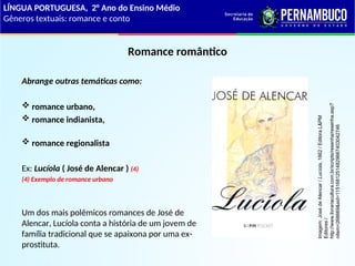 Romance romântico
Abrange outras temáticas como:
 romance urbano,
 romance indianista,
 romance regionalista
Ex: Lucíola ( José de Alencar ) (4)
(4) Exemplo de romance urbano
Um dos mais polêmicos romances de José de
Alencar, Lucíola conta a história de um jovem de
família tradicional que se apaixona por uma ex-
prostituta.
LÍNGUA PORTUGUESA, 2° Ano do Ensino Médio
Gêneros textuais: romance e conto
Imagem:
José
de
Alencar
/
Lucíola,
1862
/
Editora
L&PM
Editores
/
http://www.livrariacultura.com.br/scripts/resenha/resenha.asp?
nitem=268669&sid=11516812514829667403042746
 