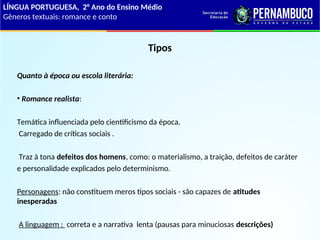 Tipos
Quanto à época ou escola literária:
• Romance realista:
Temática influenciada pelo cientificismo da época.
Carregado de críticas sociais .
Traz à tona defeitos dos homens, como: o materialismo, a traição, defeitos de caráter
e personalidade explicados pelo determinismo.
Personagens: não constituem meros tipos sociais - são capazes de atitudes
inesperadas
A linguagem : correta e a narrativa lenta (pausas para minuciosas descrições)
LÍNGUA PORTUGUESA, 2° Ano do Ensino Médio
Gêneros textuais: romance e conto
 