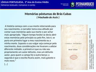 Memórias póstumas de Brás Cubas
( Machado de Assis )
A história começa com a sua morte retornando para
seu nascimento, o narrador toma essa atitude por
contar suas memórias após sua morte e por achar
mais apropriado. “Algum tempo hesitei se devia abrir
estas memórias pelo princípio ou pelo fim, isto é, se
poria em primeiro lugar o meu nascimento ou a
minha morte. Suposto o uso vulgar seja começar pelo
nascimento, duas considerações me levaram a adotar
diferente método: a primeira é que eu não sou
propriamente um autor defunto, mas um defunto
autor, para quem a campa foi o outro berço; a
segunda é que o escrito ficaria assim, mais galante e
mais novo.”
[...]
LÍNGUA PORTUGUESA, 2° Ano do Ensino Médio
Gêneros textuais: romance e conto
Imagem:
Joaquim
Maria
Machado
de
Assis
(1839
–
1908)
/
Memórias
Póstumas
de
Brás
Cubas,
1881
/
Original
uploader
was
Lupo
at
en.wikipedia
/
Domínio
Público
 