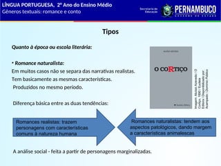 Tipos
Quanto à época ou escola literária:
• Romance naturalista:
Em muitos casos não se separa das narrativas realistas.
Tem basicamente as mesmas características.
Produzidos no mesmo período.
Diferença básica entre as duas tendências:
A análise social - feita a partir de personagens marginalizadas.
Romances realistas: trazem
personagens com características
comuns à natureza humana
Romances naturalistas: tendem aos
aspectos patológicos, dando margem
a características animalescas
LÍNGUA PORTUGUESA, 2° Ano do Ensino Médio
Gêneros textuais: romance e conto
Imagem:
Aluísio
Azevedo
/
O
Cortiço,
1890
/
Eucleia
Editora
/
Disponibilizado
por:
Acampado
/
Domínio
Público
 