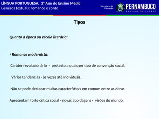 Tipos
Quanto à época ou escola literária:
• Romance modernista:
Caráter revolucionário - protesto a qualquer tipo de convenção social.
Várias tendências - às vezes até individuais.
Não se pode destacar muitas características em comum entre as obras.
Apresentam forte crítica social - novas abordagens - visões do mundo.
LÍNGUA PORTUGUESA, 2° Ano do Ensino Médio
Gêneros textuais: romance e conto
 