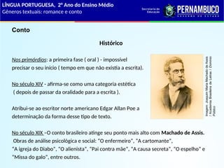 Histórico
Nos primórdios: a primeira fase ( oral ) - impossível
precisar o seu início ( tempo em que não existia a escrita).
No século XIV - afirma-se como uma categoria estética
( depois de passar da oralidade para a escrita ).
Atribui-se ao escritor norte americano Edgar Allan Poe a
determinação da forma desse tipo de texto.
No século XIX –O conto brasileiro atinge seu ponto mais alto com Machado de Assis.
Obras de análise psicológica e social: “O enfermeiro”, “A cartomante”,
“A igreja do Diabo”, “O alienista”, “Pai contra mãe”, “A causa secreta”, “O espelho” e
“Missa do galo”, entre outros.
Conto
LÍNGUA PORTUGUESA, 2° Ano do Ensino Médio
Gêneros textuais: romance e conto
Imagem:
Joaquim
Maria
Machado
de
Assis
/
Academia
Brasileira
de
Letras
/
Domínio
Público
 