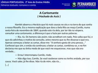A Cartomante
( Machado de Assis )
Hamlet observa a Horácio que há mais cousas no céu e na terra do que sonha
a nossa filosofia. Era a mesma explicação que dava a bela Rita ao moço Camilo, numa
sexta-feira de novembro de 1869, quando este ria dela, por ter ido na véspera,
consultar uma cartomante; a diferença é que o fazia por outras palavras.
— Ria, ria. Os homens são assim; não acreditam em nada. Pois saiba que fui, e
que ela adivinhou o motivo da consulta, antes mesmo que eu lhe dissesse o que era.
Apenas começou a botar as cartas, disse-me: "A senhora gosta de uma pessoa..."
Confessei que sim, e então ela continuou a botar as cartas, combinou-as, e no fim
declarou-me que eu tinha medo de que você me esquecesse, mas que não era
verdade...
— Errou! Interrompeu Camilo, rindo.
— Não diga isso, Camilo. Se você soubesse como eu tenho andado, por sua
causa. Você sabe; já lhe disse. Não ria de mim, não ria...
[...]
LÍNGUA PORTUGUESA, 2° Ano do Ensino Médio
Gêneros textuais: romance e conto
 
