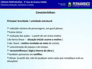 Características:
Principal: brevidade / unicidade estrutural.
 reduzido número de personagens, em geral planas;
trama única;
 evolução das ações – a partir de um único motivo
( de forma linear – situação inicial: ocorre o motivo )
( não linear - motivo revelado no meio do conto);
 concentração do espaço e do tempo;
 verossimilhança ( lógica interna da obra );
também apresenta um conflito;
clímax (a partir daí, não há qualquer outra ação que complique mais as
situações).
LÍNGUA PORTUGUESA, 2° Ano do Ensino Médio
Gêneros textuais: romance e conto
 