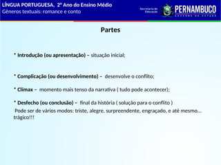 Partes
* Introdução (ou apresentação) – situação inicial;
* Complicação (ou desenvolvimento) – desenvolve o conflito;
* Clímax – momento mais tenso da narrativa ( tudo pode acontecer);
* Desfecho (ou conclusão) – final da história ( solução para o conflito )
Pode ser de vários modos: triste, alegre, surpreendente, engraçado, e até mesmo...
trágico!!!
LÍNGUA PORTUGUESA, 2° Ano do Ensino Médio
Gêneros textuais: romance e conto
 
