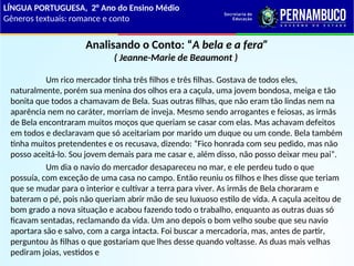 Analisando o Conto: “A bela e a fera”
( Jeanne-Marie de Beaumont )
Um rico mercador tinha três filhos e três filhas. Gostava de todos eles,
naturalmente, porém sua menina dos olhos era a caçula, uma jovem bondosa, meiga e tão
bonita que todos a chamavam de Bela. Suas outras filhas, que não eram tão lindas nem na
aparência nem no caráter, morriam de inveja. Mesmo sendo arrogantes e feiosas, as irmãs
de Bela encontraram muitos moços que queriam se casar com elas. Mas achavam defeitos
em todos e declaravam que só aceitariam por marido um duque ou um conde. Bela também
tinha muitos pretendentes e os recusava, dizendo: “Fico honrada com seu pedido, mas não
posso aceitá-lo. Sou jovem demais para me casar e, além disso, não posso deixar meu pai”.
Um dia o navio do mercador desapareceu no mar, e ele perdeu tudo o que
possuía, com exceção de uma casa no campo. Então reuniu os filhos e lhes disse que teriam
que se mudar para o interior e cultivar a terra para viver. As irmãs de Bela choraram e
bateram o pé, pois não queriam abrir mão de seu luxuoso estilo de vida. A caçula aceitou de
bom grado a nova situação e acabou fazendo todo o trabalho, enquanto as outras duas só
ficavam sentadas, reclamando da vida. Um ano depois o bom velho soube que seu navio
aportara são e salvo, com a carga intacta. Foi buscar a mercadoria, mas, antes de partir,
perguntou às filhas o que gostariam que lhes desse quando voltasse. As duas mais velhas
pediram joias, vestidos e
LÍNGUA PORTUGUESA, 2° Ano do Ensino Médio
Gêneros textuais: romance e conto
 