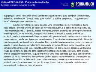 bugigangas caras. Pensando que a venda da carga não daria para comprar tantas coisas,
Bela ficou em silêncio. “E você ? Não quer nada?”, o pai lhe perguntou. “Traga-me uma
rosa”, ela respondeu, docemente.
Ainda estava longe de casa quando uma tempestade de neve desabou. Tudo
ficou escuro, o vento uivava, os flocos de neve rodopiavam, e o pobre homem perdeu-se.
“Vou morrer gelado...”, pensou. Nesse momento, porém, deparou-se com o portão de um
imenso palácio. Mais animado, instigou seu cavalo a transpor o portão e foi ter ao
estábulo, onde encontrou tudo limpo e arrumado, porém não viu nenhum outro animal e
tampouco um cavalariço. Apeou-se, deu de comer à montaria e entrou no palácio. Durante
esse tempo não avistou ali uma alma viva. Mas no salão havia uma mesa posta com frango
assado e vinho. Como estava faminto, comeu até se fartar. Depois subiu, encontrou uma
cama pronta para recebê-lo e, exausto, adormeceu. No dia seguinte, acordou, vestiu uma
roupa que estava na cadeira para substituir seu traje enlameado, e desceu para o salão,
onde o desjejum o esperava. “Aqui deve morar uma fada bondosa que teve pena de mim”,
pensou. Lá fora a neve tinha derretido e o jardim estava repleto de flores. O mercador se
lembrou do pedido de Bela e saiu para colher uma rosa. Nesse momento ouviu um urro
terrível, que o fez estremecer dos pés à cabeça. Uma criatura horrenda, meio humana,
meio animal, postava-se bem atrás dele.
LÍNGUA PORTUGUESA, 2° Ano do Ensino Médio
Gêneros textuais: romance e conto
 