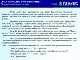 No dia seguinte Bela e o pai seguiram para o palácio da monstruosa criatura e, lá
chegando, encontraram tudo preparado para recebê-los. No salão a mesa estava posta para duas
pessoas. “Acho que esse papão quer que eu engorde bastante para então me devorar”, a jovem
pensou.
Quando acabaram de comer, Fera apareceu. “Você veio porque quis?”, perguntou à
Bela. “Sim”, ela respondeu. “Então ficará no palácio, porém seu pai deve ir embora”, Fera
declarou. O mercador lhe suplicou que o deixasse ficar, mas de nada adiantou. Depois que ele
partiu, o monstro ordenou a Bela que subisse para ir ver seus aposentos.
No andar de cima ela deparou com uma porta onde leu, numa placa de ouro: “Quarto
de Bela”. Abriu a porta e constatou que tinha ali tudo o que pudesse desejar, inclusive um cravo.
“Meu anfitrião não teria tanto trabalho se quisesse me devorar”, pensou, mais aliviada.
Na noite seguinte Fera jantou com Bela e disse-lhe que podia pedir-lhe qualquer coisa.
“Seu desejo é uma ordem, e estou aqui para servi-la”, declarou, perguntando em seguida: “Você
me acha muito feio?”.
Acho...”, ela respondeu, com toda a sinceridade. “Mas também acho que é muito bondoso.”
“Decerto porque sou bobo...”, Fera comentou.
“Não diga isso! Quem tem bom coração, como você, não pode ser bobo...”
“Já que pensa assim, você se casaria comigo?”
“Não”, a jovem falou.
LÍNGUA PORTUGUESA, 2° Ano do Ensino Médio
Gêneros textuais: romance e conto
 