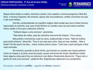 Depois disso todas as noites, durante o jantar, Fera repetia a mesma pergunta e Bela lhe
dava a mesma resposta. No entanto, apesar das circunstâncias, ambos conviviam em paz
e até eram felizes.
Um dia, contemplando um espelho mágico, Bela soube que seus irmãos haviam
ingressado no exército, que suas irmãs tinham se casado e que seu pai estava sozinho.
Assim, pediu a Fera que a deixasse visitá-lo.
“Voltarei daqui a uma semana”, prometeu.
“Não deixe de voltar, pois do contrário morrerei de tristeza”, Fera avisou.
Bela partiu e encontrou o pai na cama, acabrunhado e fraco. “Não há motivo
para tanta tristeza”, disse-lhe. “Fera é um anjo para mim. Veja só meu vestido... Não é
lindo? Foi ele quem me deu... entre muitas outras coisas.” Com isso, o pai começou a ficar
mais animado.
No entanto, quando as duas irmãs, que haviam se casado com moços pobres,
viram as roupas e as joias caras da caçula, quase morreram de inveja. Decidiram então
fazer alguma coisa para Fera se enfurecer com Bela e finalmente devorá-la. “Fique com a
gente só mais uma semana”, pediram-lhe, fingindo que adoravam sua companhia.
Essa parte, constitui o conflito – seguido do clímax ( abaixo )
LÍNGUA PORTUGUESA, 2° Ano do Ensino Médio
Gêneros textuais: romance e conto
 