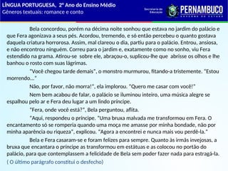 Bela concordou, porém na décima noite sonhou que estava no jardim do palácio e
que Fera agonizava a seus pés. Acordou, tremendo, e só então percebeu o quanto gostava
daquela criatura horrorosa. Assim, mal clareou o dia, partiu para o palácio. Entrou, ansiosa,
e não encontrou ninguém. Correu para o jardim e, exatamente como no sonho, viu Fera
estendido na grama. Atirou-se sobre ele, abraçou-o, suplicou-lhe que abrisse os olhos e lhe
banhou o rosto com suas lágrimas.
“Você chegou tarde demais”, o monstro murmurou, fitando-a tristemente. “Estou
morrendo...”
Não, por favor, não morra!”, ela implorou. “Quero me casar com você!”
Nem bem acabou de falar, o palácio se iluminou inteiro, uma música alegre se
espalhou pelo ar e Fera deu lugar a um lindo príncipe.
“Fera, onde você está?”, Bela perguntou, aflita.
“Aqui, respondeu o príncipe. “Uma bruxa malvada me transformou em Fera. O
encantamento só se romperia quando uma moça me amasse por minha bondade, não por
minha aparência ou riqueza”, explicou. “Agora a encontrei e nunca mais vou perdê-la.”
Bela e Fera casaram-se e foram felizes para sempre. Quanto às irmãs invejosas, a
bruxa que encantara o príncipe as transformou em estátuas e as colocou no portão do
palácio, para que contemplassem a felicidade de Bela sem poder fazer nada para estragá-la.
( O último parágrafo constitui o desfecho)
LÍNGUA PORTUGUESA, 2° Ano do Ensino Médio
Gêneros textuais: romance e conto
 