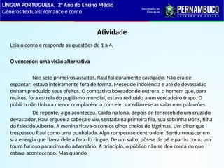 Atividade
Leia o conto e responda as questões de 1 a 4.
O vencedor: uma visão alternativa
Nos sete primeiros assaltos, Raul foi duramente castigado. Não era de
espantar: estava inteiramente fora de forma. Meses de indolência e até de devassidão
tinham produzido seus efeitos. O combativo boxeador de outrora, o homem que, para
muitos, fora estrela do pugilismo mundial, estava reduzido a um verdadeiro trapo. O
público não tinha a menor complacência com ele: sucediam-se as vaias e os palavrões.
De repente, algo aconteceu. Caído na lona, depois de ter recebido um cruzado
devastador, Raul ergueu a cabeça e viu, sentada na primeira fila, sua sobrinha Dóris, filha
do falecido Alberto. A menina fitava-o com os olhos cheios de lágrimas. Um olhar que
trespassou Raul como uma punhalada. Algo rompeu-se dentro dele. Sentiu renascer em
si a energia que fizera dele a fera do ringue. De um salto, pôs-se de pé e partiu como um
touro furioso para cima do adversário. A princípio, o público não se deu conta do que
estava acontecendo. Mas quando
LÍNGUA PORTUGUESA, 2° Ano do Ensino Médio
Gêneros textuais: romance e conto
 