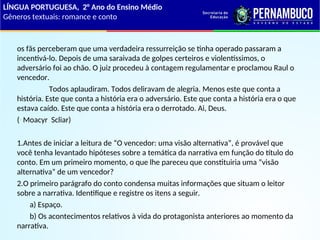 os fãs perceberam que uma verdadeira ressurreição se tinha operado passaram a
incentivá-lo. Depois de uma saraivada de golpes certeiros e violentíssimos, o
adversário foi ao chão. O juiz procedeu à contagem regulamentar e proclamou Raul o
vencedor.
Todos aplaudiram. Todos deliravam de alegria. Menos este que conta a
história. Este que conta a história era o adversário. Este que conta a história era o que
estava caído. Este que conta a história era o derrotado. Ai, Deus.
( Moacyr Scliar)
1.Antes de iniciar a leitura de “O vencedor: uma visão alternativa”, é provável que
você tenha levantado hipóteses sobre a temática da narrativa em função do título do
conto. Em um primeiro momento, o que lhe pareceu que constituiria uma “visão
alternativa” de um vencedor?
2.O primeiro parágrafo do conto condensa muitas informações que situam o leitor
sobre a narrativa. Identifique e registre os itens a seguir.
a) Espaço.
b) Os acontecimentos relativos à vida do protagonista anteriores ao momento da
narrativa.
LÍNGUA PORTUGUESA, 2° Ano do Ensino Médio
Gêneros textuais: romance e conto
 