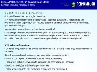 c) O perfil psicológico do protagonista.
d) O conflito que conduz a ação narrativa.
3. A figura do boxeador quase nocauteado ( segundo parágrafo), observando sua
sobrinha órfã em lágrimas, é um recurso bastante utilizado principalmente em filmes.
Que efeito esse lugar-
-comum tem para o desenvolvimento da narrativa?
4. Ao chegar ao final do conto de Moacyr Scliar, é provável que o leitor se sinta surpreso
com o desfecho, mesmo sabendo que deveria esperar uma “visão alternativa” sobre o
vencedor. Qual elemento da narrativa é responsável por causar essa surpresa?
Atividades suplementares:
• Elaborar um júri simulado em defesa da Produção Textual ( sobre os gêneros: Romance
e Conto)
Obs: O mesmo deverá acontecer em cada sala ( separadamente )
Culminar com a produção de um conto ( individualmente )
• Propor um debate ( envolvendo as turmas da referida série – 2º ano )
Obs: Com inscrições prévias dos participantes
• Fazer uma exposição das melhores produções (na biblioteca )
LÍNGUA PORTUGUESA, 2° Ano do Ensino Médio
Gêneros textuais: romance e conto
 