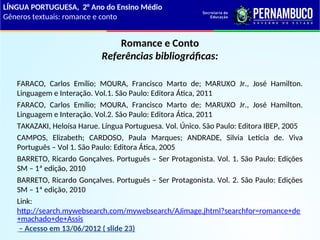 Romance e Conto
Referências bibliográficas:
FARACO, Carlos Emílio; MOURA, Francisco Marto de; MARUXO Jr., José Hamilton.
Linguagem e Interação. Vol.1. São Paulo: Editora Ática, 2011
FARACO, Carlos Emílio; MOURA, Francisco Marto de; MARUXO Jr., José Hamilton.
Linguagem e Interação. Vol.2. São Paulo: Editora Ática, 2011
TAKAZAKI, Heloísa Harue. Língua Portuguesa. Vol. Único. São Paulo: Editora IBEP, 2005
CAMPOS, Elizabeth; CARDOSO, Paula Marques; ANDRADE, Silvia Letícia de. Viva
Português – Vol 1. São Paulo: Editora Ática, 2005
BARRETO, Ricardo Gonçalves. Português – Ser Protagonista. Vol. 1. São Paulo: Edições
SM – 1ª edição, 2010
BARRETO, Ricardo Gonçalves. Português – Ser Protagonista. Vol. 2. São Paulo: Edições
SM – 1ª edição, 2010
Link:
http://search.mywebsearch.com/mywebsearch/AJimage.jhtml?searchfor=romance+de
+machado+de+Assis
– Acesso em 13/06/2012 ( slide 23)
LÍNGUA PORTUGUESA, 2° Ano do Ensino Médio
Gêneros textuais: romance e conto
 