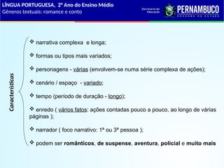 Características
 narrativa complexa e longa;
 formas ou tipos mais variados;
 personagens - várias (envolvem-se numa série complexa de ações);
 cenário / espaço - variado;
 tempo (período de duração - longo);
 enredo ( vários fatos: ações contadas pouco a pouco, ao longo de várias
páginas );
 narrador ( foco narrativo: 1ª ou 3ª pessoa );
 podem ser românticos, de suspense, aventura, policial e muito mais
LÍNGUA PORTUGUESA, 2° Ano do Ensino Médio
Gêneros textuais: romance e conto
 
