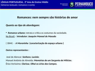 Romances: nem sempre são histórias de amor
Quanto ao tipo de abordagem:
• Romance urbano: retrata e critica os costumes da sociedade.
No Brasil - introdutor: Joaquim Manoel de Macedo
( 1844) - A Moreninha (caracterização do espaço urbano )
Outros representantes :
José de Alencar: Senhora, Lucíola;
Manuel Antônio de Almeida: Memórias de um Sargento de Milícias;
Érico Veríssimo: Clarissa, Olhai os Lírios dos Campos.
LÍNGUA PORTUGUESA, 2° Ano do Ensino Médio
Gêneros textuais: romance e conto
 