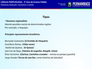 Tipos
• Romance regionalista:
Aborda questões sociais de determinadas regiões
Por exemplo: o linguajar.
Principais representantes brasileiros:
Bernardo Guimarães (O Ermitão de Muquém)
Graciliano Ramos, (Vidas secas)
Rachel de Queiroz, (O Quinze)
José Lins do Rego, (Menino de engenho, Bangüê, Usina)
Érico Veríssimo, (Clarissa, Caminhos cruzados – retrata os pampas gaúcho)
Jorge Amado (Terras do sem-fim, conta histórias de Salvador)
LÍNGUA PORTUGUESA, 2° Ano do Ensino Médio
Gêneros textuais: romance e conto
 